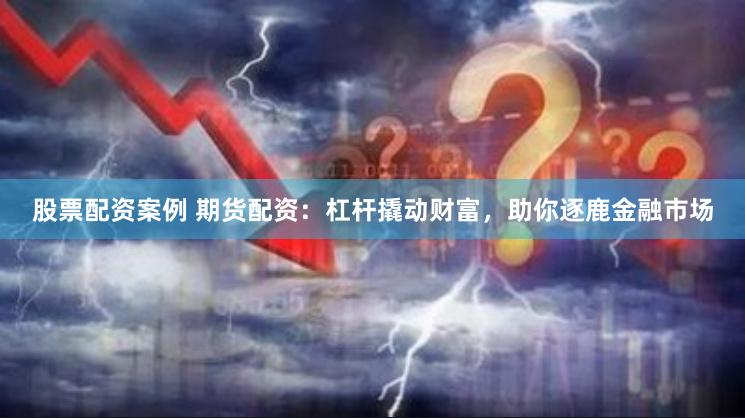 股票配资案例 期货配资：杠杆撬动财富，助你逐鹿金融市场