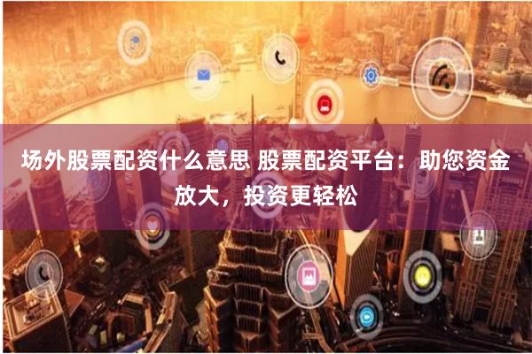 场外股票配资什么意思 股票配资平台：助您资金放大，投资更轻松