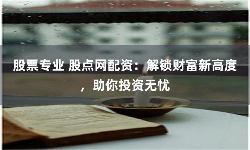股票专业 股点网配资：解锁财富新高度，助你投资无忧