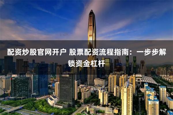 配资炒股官网开户 股票配资流程指南：一步步解锁资金杠杆