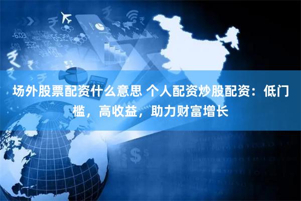 场外股票配资什么意思 个人配资炒股配资：低门槛，高收益，助力财富增长