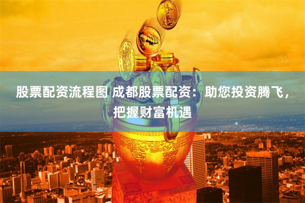 股票配资流程图 成都股票配资：助您投资腾飞，把握财富机遇