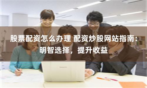 股票配资怎么办理 配资炒股网站指南：明智选择，提升收益