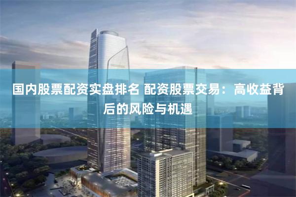 国内股票配资实盘排名 配资股票交易：高收益背后的风险与机遇