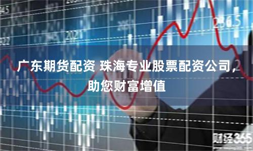 广东期货配资 珠海专业股票配资公司，助您财富增值