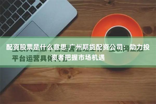 配资股票是什么意思 广州期货配资公司：助力投资者把握市场机遇